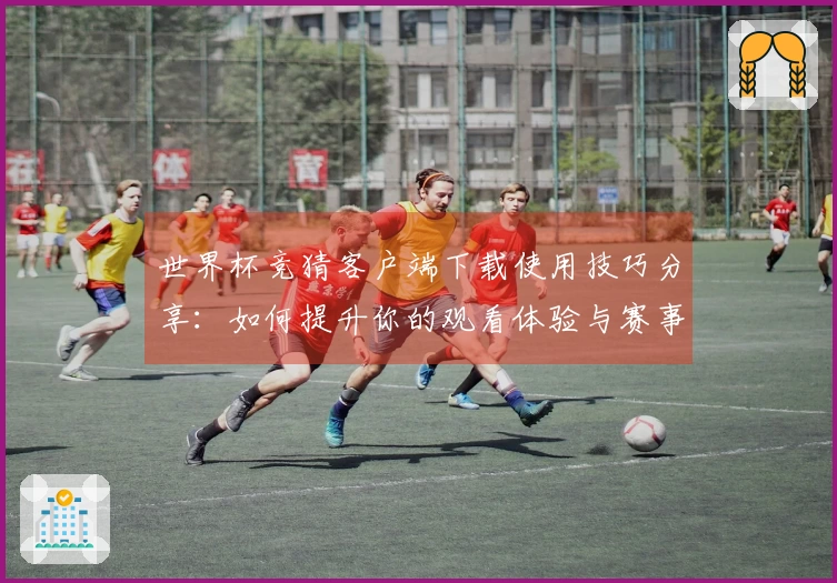 世界杯竞猜客户端下载使用技巧分享：如何提升你的观看体验与赛事分析能力