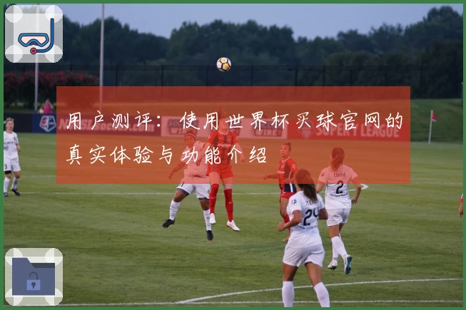 用户测评：使用世界杯买球官网的真实体验与功能介绍
